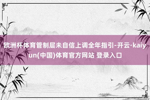 欧洲杯体育管制层未自信上调全年指引-开云·kaiyun(中国)体育官方网站 登录入口