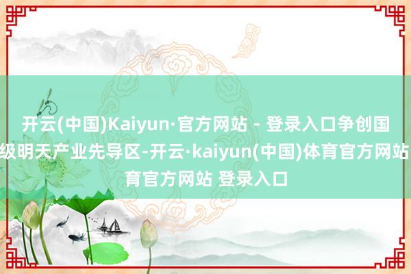 开云(中国)Kaiyun·官方网站 - 登录入口争创国度级、省级明天产业先导区-开云·kaiyun(中国)体育官方网站 登录入口
