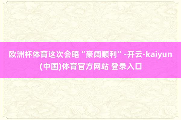 欧洲杯体育这次会晤“豪阔顺利”-开云·kaiyun(中国)体育官方网站 登录入口