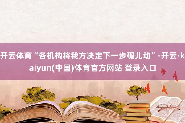 开云体育“各机构将我方决定下一步碾儿动”-开云·kaiyun(中国)体育官方网站 登录入口