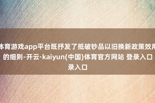 体育游戏app平台既抒发了抵破钞品以旧换新政策效用的细则-开云·kaiyun(中国)体育官方网站 登录入口