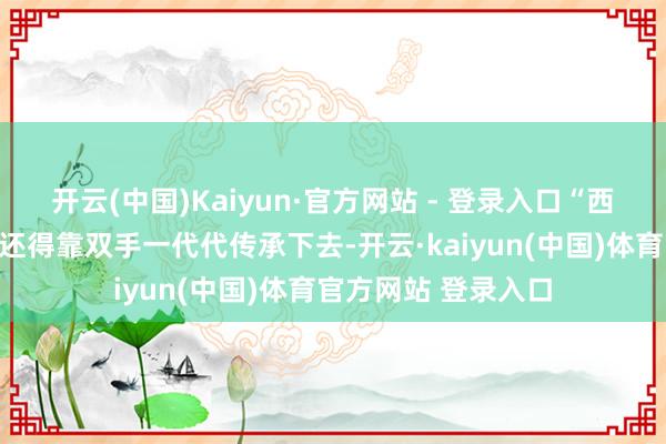 开云(中国)Kaiyun·官方网站 - 登录入口“西湖龙井的炒茶身手还得靠双手一代代传承下去-开云·kaiyun(中国)体育官方网站 登录入口