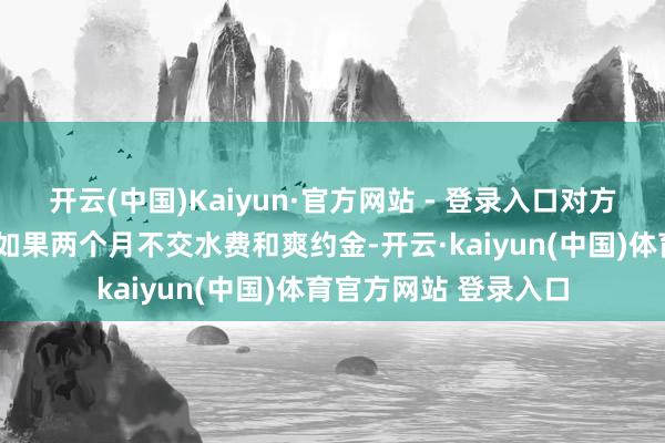 开云(中国)Kaiyun·官方网站 - 登录入口对方竟然还“好心”提示如果两个月不交水费和爽约金-开云·kaiyun(中国)体育官方网站 登录入口
