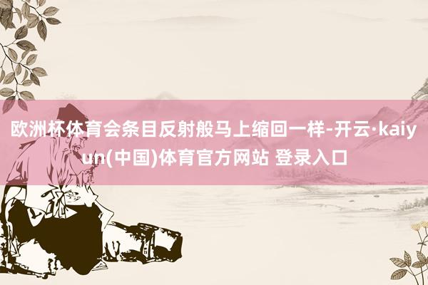 欧洲杯体育会条目反射般马上缩回一样-开云·kaiyun(中国)体育官方网站 登录入口