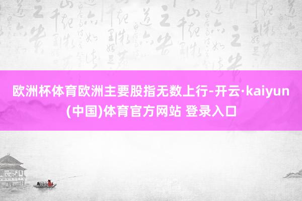 欧洲杯体育欧洲主要股指无数上行-开云·kaiyun(中国)体育官方网站 登录入口