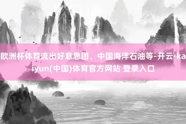欧洲杯体育流出好意思团、中国海洋石油等-开云·kaiyun(中国)体育官方网站 登录入口