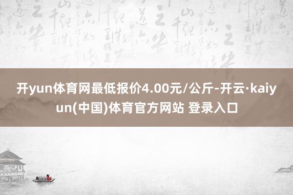 开yun体育网最低报价4.00元/公斤-开云·kaiyun(中国)体育官方网站 登录入口