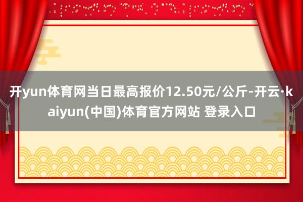 开yun体育网当日最高报价12.50元/公斤-开云·kaiyun(中国)体育官方网站 登录入口