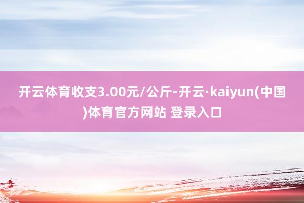 开云体育收支3.00元/公斤-开云·kaiyun(中国)体育官方网站 登录入口