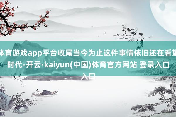体育游戏app平台收尾当今为止这件事情依旧还在看望时代-开云·kaiyun(中国)体育官方网站 登录入口