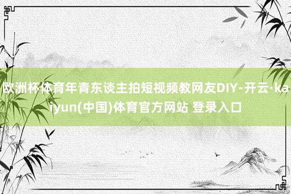 欧洲杯体育年青东谈主拍短视频教网友DIY-开云·kaiyun(中国)体育官方网站 登录入口