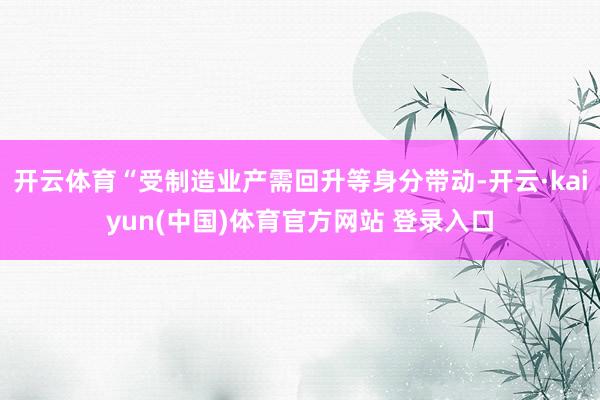 开云体育“受制造业产需回升等身分带动-开云·kaiyun(中国)体育官方网站 登录入口