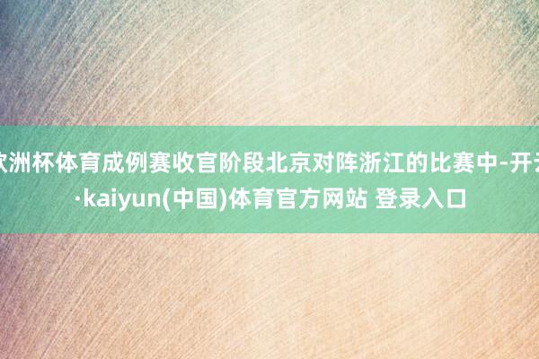 欧洲杯体育成例赛收官阶段北京对阵浙江的比赛中-开云·kaiyun(中国)体育官方网站 登录入口