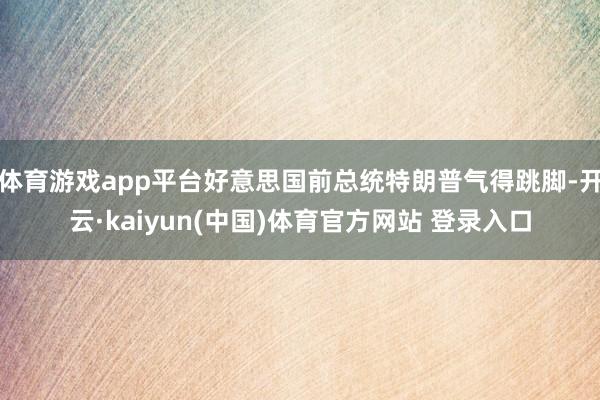 体育游戏app平台好意思国前总统特朗普气得跳脚-开云·kaiyun(中国)体育官方网站 登录入口