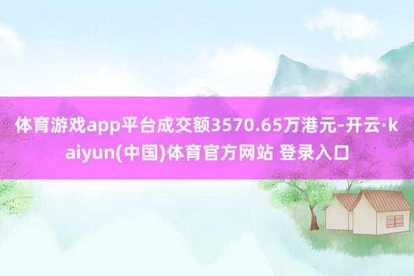 体育游戏app平台成交额3570.65万港元-开云·kaiyun(中国)体育官方网站 登录入口