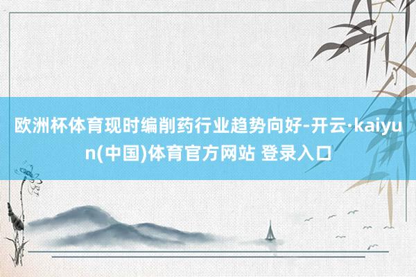 欧洲杯体育现时编削药行业趋势向好-开云·kaiyun(中国)体育官方网站 登录入口