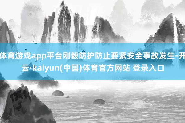 体育游戏app平台刚毅防护防止要紧安全事故发生-开云·kaiyun(中国)体育官方网站 登录入口