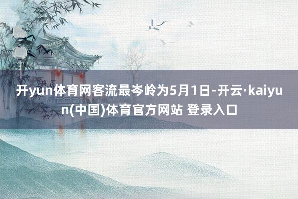 开yun体育网客流最岑岭为5月1日-开云·kaiyun(中国)体育官方网站 登录入口