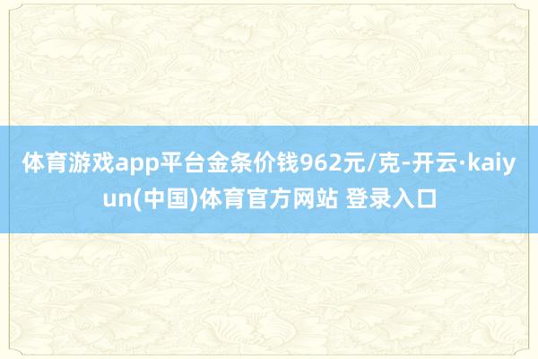 体育游戏app平台金条价钱962元/克-开云·kaiyun(中国)体育官方网站 登录入口