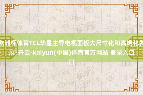 欧洲杯体育TCL华星主导电视面板大尺寸化和高端化发展-开云·kaiyun(中国)体育官方网站 登录入