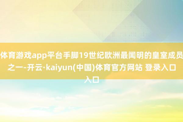体育游戏app平台手脚19世纪欧洲最闻明的皇室成员之一-开云·kaiyun(中国)体育官方网站 登录入口