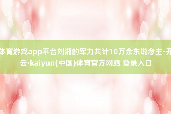 体育游戏app平台刘湘的军力共计10万余东说念主-开云·kaiyun(中国)体育官方网站 登录入口