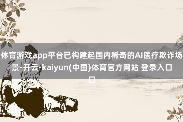体育游戏app平台已构建起国内稀奇的AI医疗欺诈场景-开云·kaiyun(中国)体育官方网站 登录入口