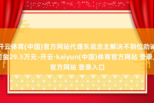 开云体育(中国)官方网站代理东说念主解决不到位劝诫并罚金29.5万元-开云·kaiyun(中国)体育官方网站 登录入口