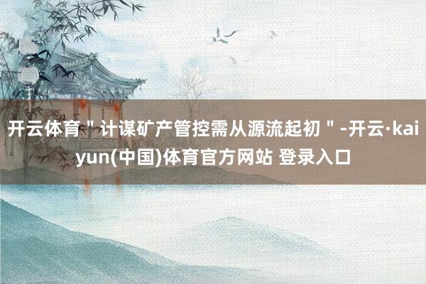 开云体育＂计谋矿产管控需从源流起初＂-开云·kaiyun(中国)体育官方网站 登录入口