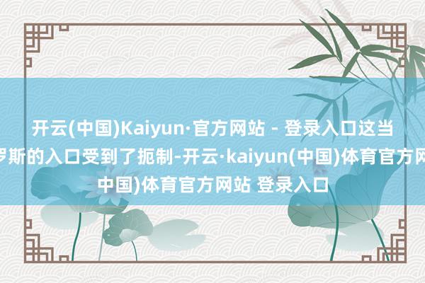 开云(中国)Kaiyun·官方网站 - 登录入口这当然导致了俄罗斯的入口受到了扼制-开云·kaiyu