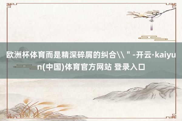欧洲杯体育而是精深碎屑的纠合\＂-开云·kaiyun(中国)体育官方网站 登录入口