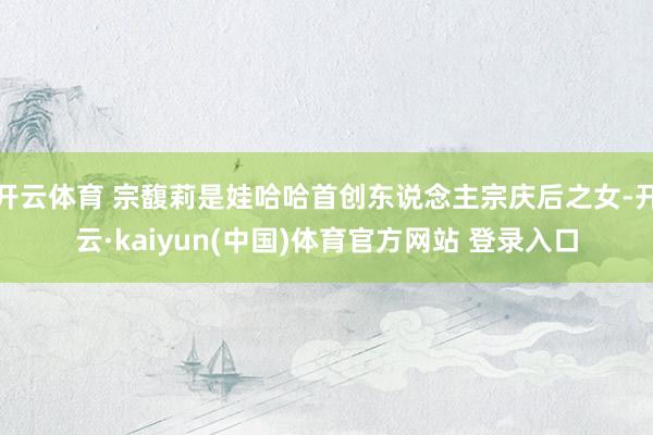 开云体育 宗馥莉是娃哈哈首创东说念主宗庆后之女-开云·kaiyun(中国)体育官方网站 登录入口