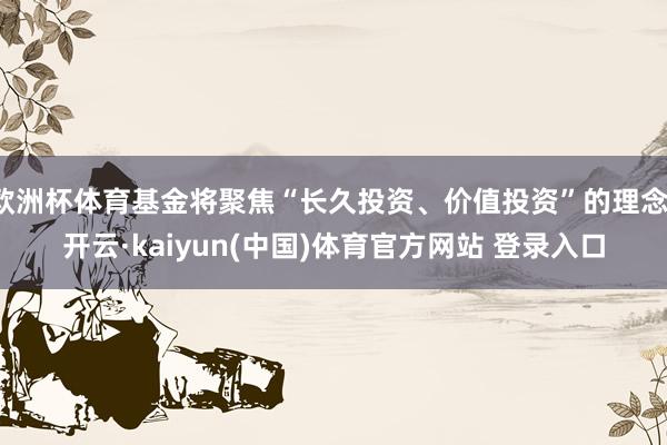 欧洲杯体育基金将聚焦“长久投资、价值投资”的理念-开云·kaiyun(中国)体育官方网站 登录入口