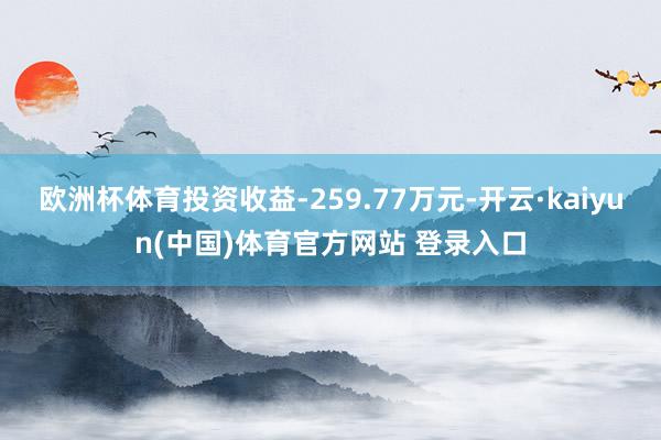 欧洲杯体育投资收益-259.77万元-开云·kaiyun(中国)体育官方网站 登录入口