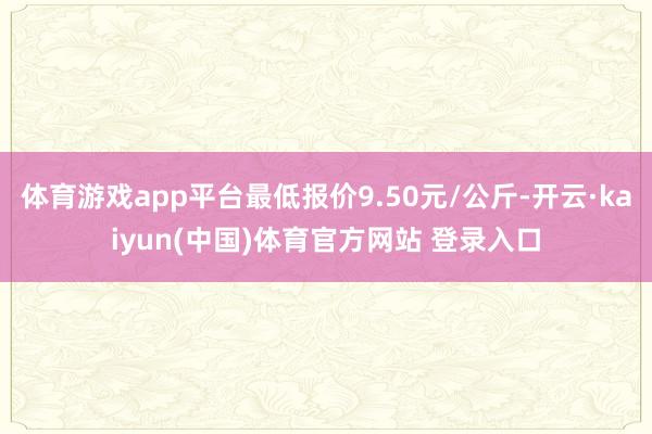 体育游戏app平台最低报价9.50元/公斤-开云·kaiyun(中国)体育官方网站 登录入口