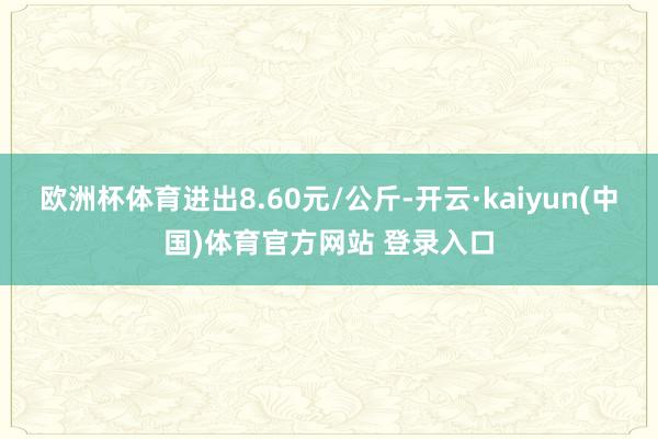 欧洲杯体育进出8.60元/公斤-开云·kaiyun(中国)体育官方网站 登录入口