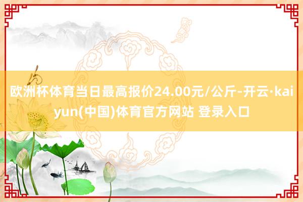 欧洲杯体育当日最高报价24.00元/公斤-开云·kaiyun(中国)体育官方网站 登录入口