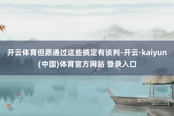 开云体育但愿通过这些搞定有谈判-开云·kaiyun(中国)体育官方网站 登录入口