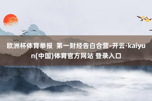 欧洲杯体育举报 第一财经告白合营-开云·kaiyun(中国)体育官方网站 登录入口