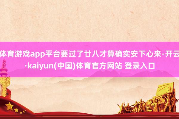 体育游戏app平台要过了廿八才算确实安下心来-开云·kaiyun(中国)体育官方网站 登录入口