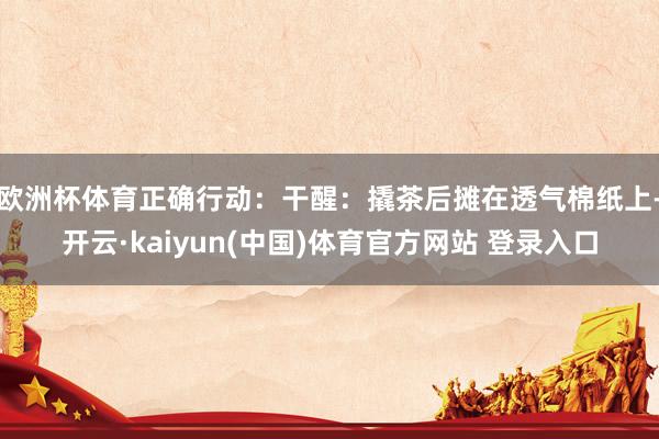欧洲杯体育正确行动：干醒：撬茶后摊在透气棉纸上-开云·kaiyun(中国)体育官方网站 登录入口