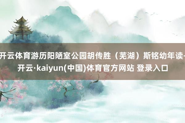 开云体育游历阳陋室公园胡传胜（芜湖）斯铭幼年读-开云·kaiyun(中国)体育官方网站 登录入口
