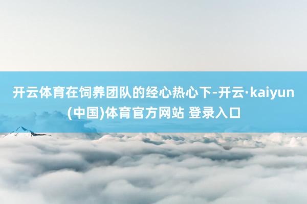 开云体育在饲养团队的经心热心下-开云·kaiyun(中国)体育官方网站 登录入口