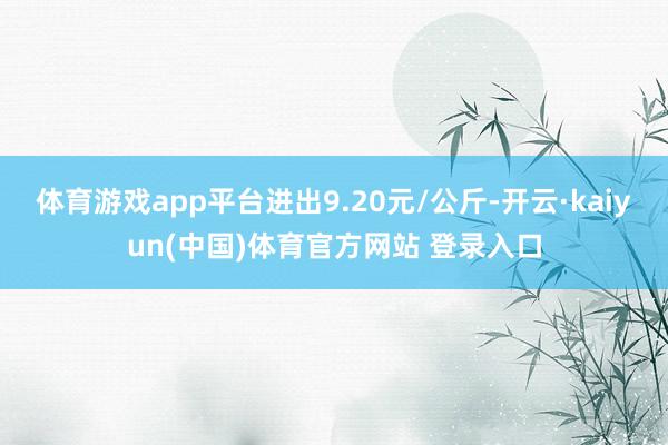 体育游戏app平台进出9.20元/公斤-开云·kaiyun(中国)体育官方网站 登录入口