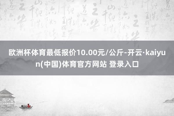 欧洲杯体育最低报价10.00元/公斤-开云·kaiyun(中国)体育官方网站 登录入口