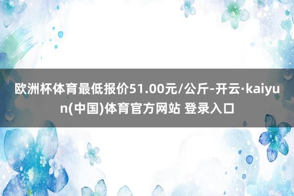 欧洲杯体育最低报价51.00元/公斤-开云·kaiyun(中国)体育官方网站 登录入口