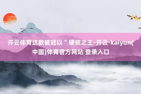 开云体育这款被冠以＂硬核之王-开云·kaiyun(中国)体育官方网站 登录入口