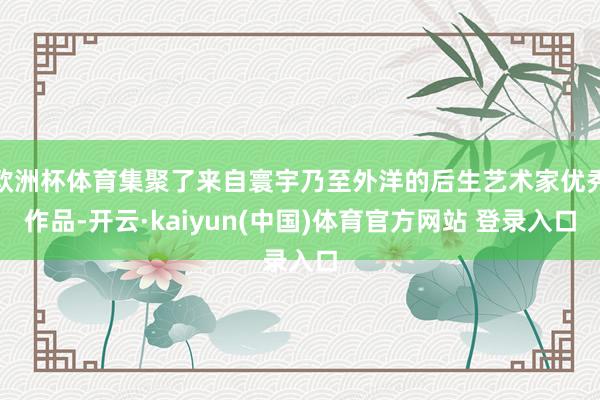 欧洲杯体育集聚了来自寰宇乃至外洋的后生艺术家优秀作品-开云·kaiyun(中国)体育官方网站 登录入口