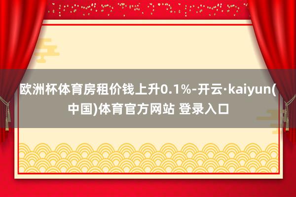 欧洲杯体育房租价钱上升0.1%-开云·kaiyun(中国)体育官方网站 登录入口