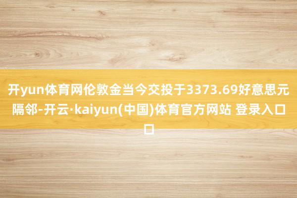 开yun体育网伦敦金当今交投于3373.69好意思元隔邻-开云·kaiyun(中国)体育官方网站 登录入口